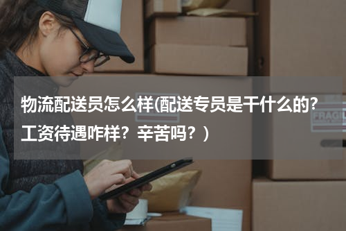 物流配送员怎么样(配送专员是干什么的？工资待遇咋样？辛苦吗？)