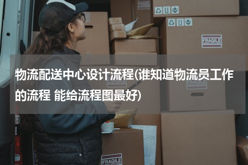 物流配送中心设计流程(谁知道物流员工作的流程 能给流程图最好)