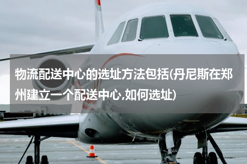 物流配送中心的选址方法包括(丹尼斯在郑州建立一个配送中心,如何选址)