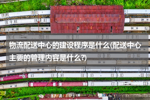 物流配送中心的建设程序是什么(配送中心主要的管理内容是什么?)