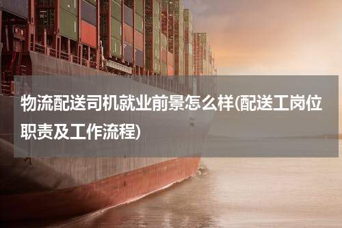 物流配送司机就业前景怎么样(配送工岗位职责及工作流程)