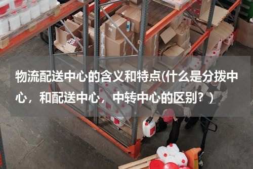 物流配送中心的含义和特点(什么是分拨中心，和配送中心，中转中心的区别？)