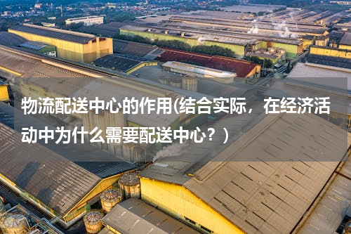 物流配送中心的作用(结合实际，在经济活动中为什么需要配送中心？)