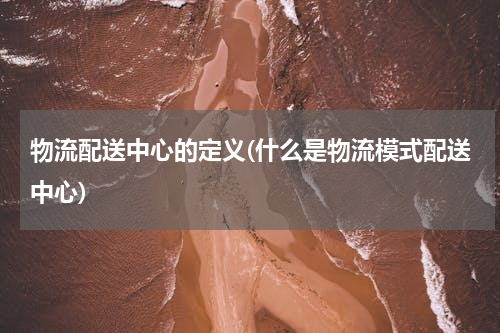物流配送中心的定义(什么是物流模式配送中心)