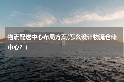 物流配送中心布局方案(怎么设计物流仓储中心？)