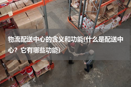 物流配送中心的含义和功能(什么是配送中心？它有哪些功能)