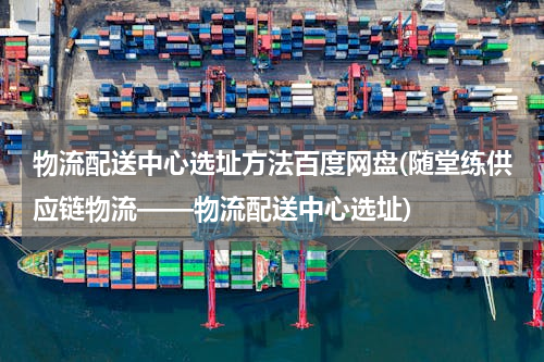 物流配送中心选址方法百度网盘(随堂练供应链物流——物流配送中心选址)