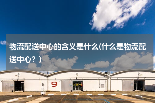物流配送中心的含义是什么(什么是物流配送中心？)