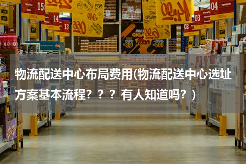 物流配送中心布局费用(物流配送中心选址方案基本流程？？？有人知道吗？)