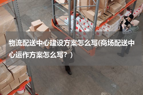 物流配送中心建设方案怎么写(商场配送中心运作方案怎么写？)