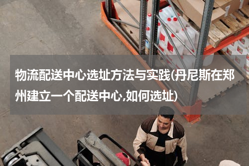 物流配送中心选址方法与实践(丹尼斯在郑州建立一个配送中心,如何选址)