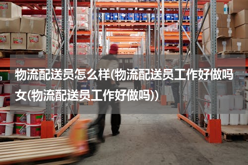 物流配送员怎么样(物流配送员工作好做吗女(物流配送员工作好做吗))