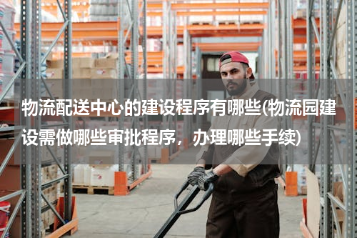 物流配送中心的建设程序有哪些(物流园建设需做哪些审批程序，办理哪些手续)