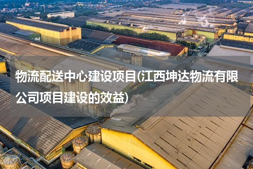 物流配送中心建设项目(江西坤达物流有限公司项目建设的效益)