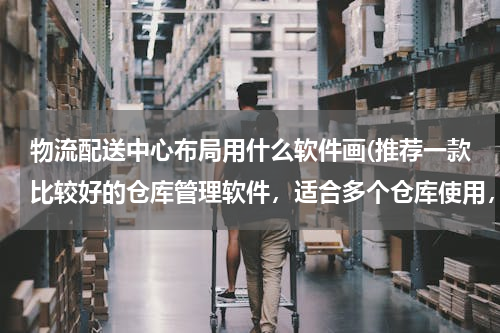 物流配送中心布局用什么软件画(推荐一款比较好的仓库管理软件，适合多个仓库使用，免费的。)