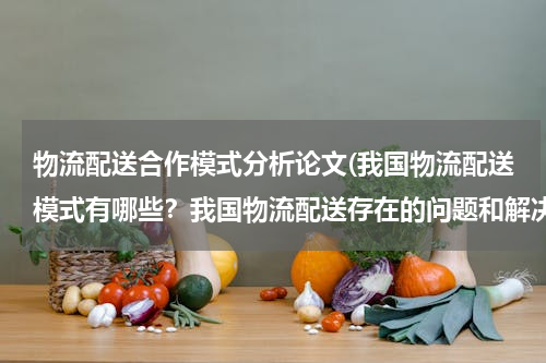 物流配送合作模式分析论文(我国物流配送模式有哪些？我国物流配送存在的问题和解决对策？（以案例分析为主）)